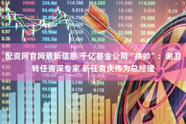 配资网官网最新信息 千亿基金公司“换帅”：谢卫转任资深专家 新任袁庆伟为总经理