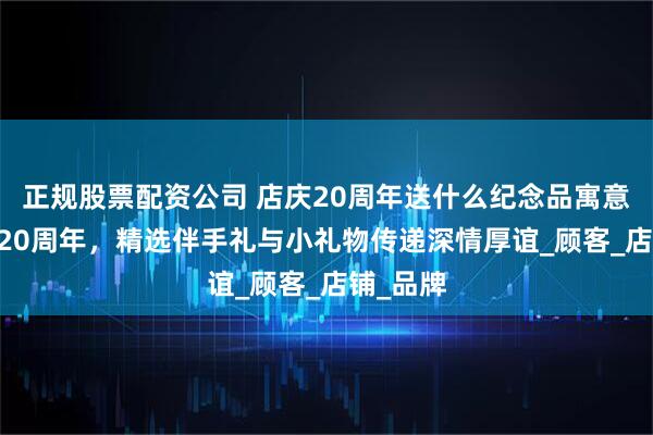 正规股票配资公司 店庆20周年送什么纪念品寓意好 店庆20周年，精选伴手礼与小礼物传递深情厚谊_顾客_店铺_品牌