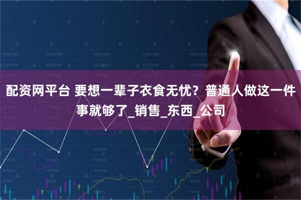 配资网平台 要想一辈子衣食无忧？普通人做这一件事就够了_销售_东西_公司