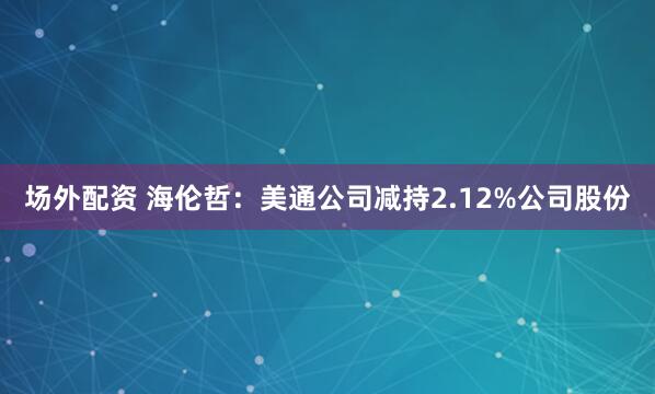 场外配资 海伦哲：美通公司减持2.12%公司股份