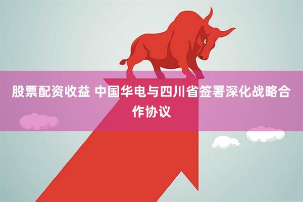 股票配资收益 中国华电与四川省签署深化战略合作协议