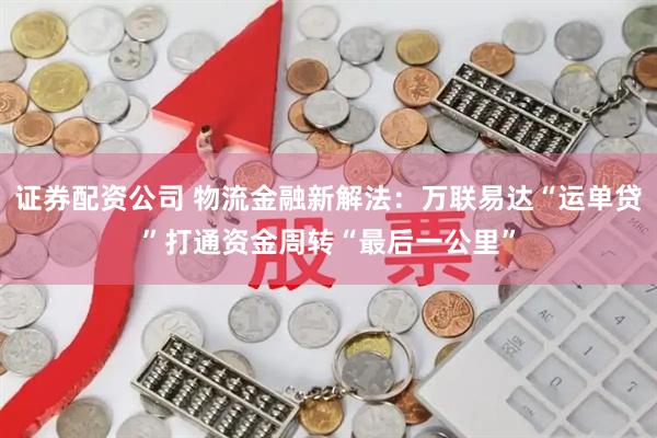 证券配资公司 物流金融新解法：万联易达“运单贷”打通资金周转“最后一公里”
