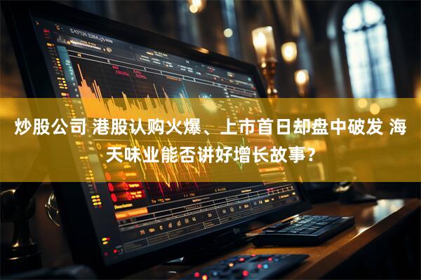 炒股公司 港股认购火爆、上市首日却盘中破发 海天味业能否讲好增长故事？