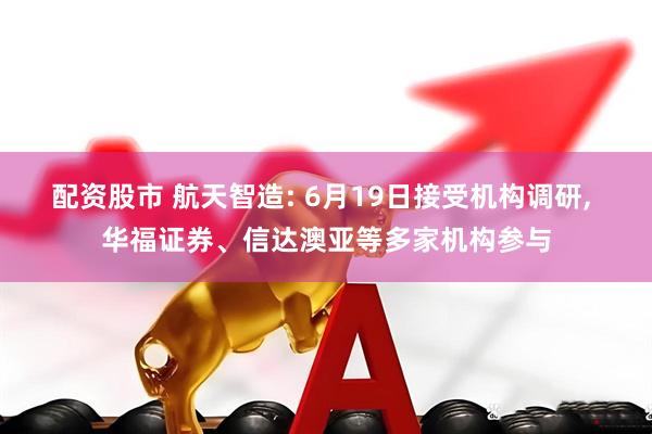 配资股市 航天智造: 6月19日接受机构调研, 华福证券、信达澳亚等多家机构参与