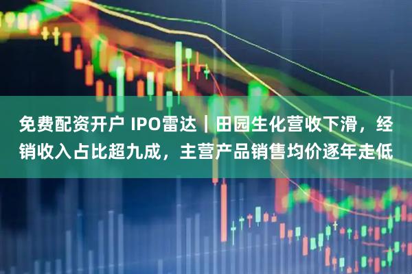 免费配资开户 IPO雷达｜田园生化营收下滑，经销收入占比超九成，主营产品销售均价逐年走低