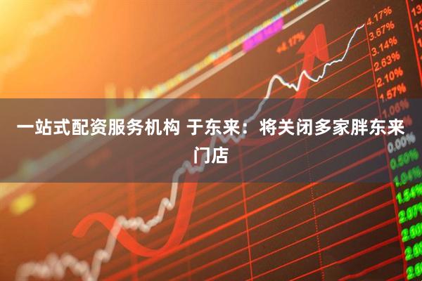 一站式配资服务机构 于东来：将关闭多家胖东来门店