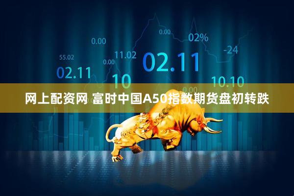 网上配资网 富时中国A50指数期货盘初转跌