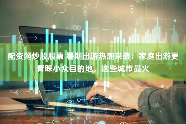配资网炒股股票 暑期出游热潮来袭：家庭出游更青睐小众目的地，这些城市最火