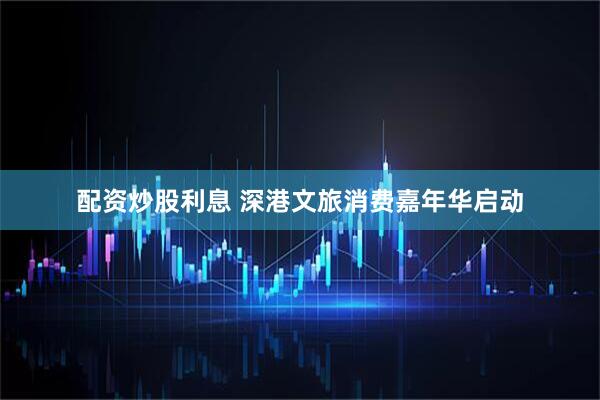 配资炒股利息 深港文旅消费嘉年华启动