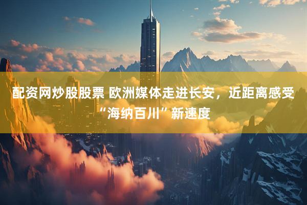 配资网炒股股票 欧洲媒体走进长安，近距离感受“海纳百川”新速度