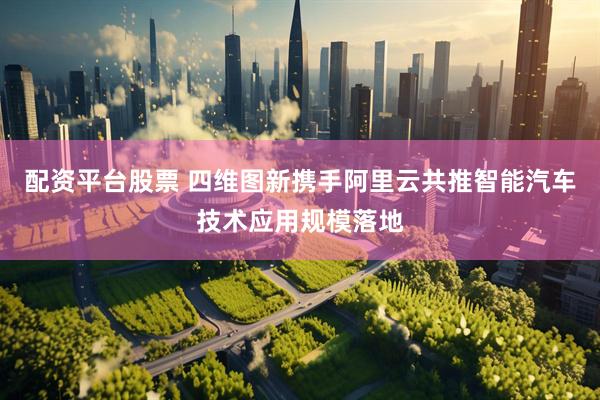配资平台股票 四维图新携手阿里云共推智能汽车技术应用规模落地