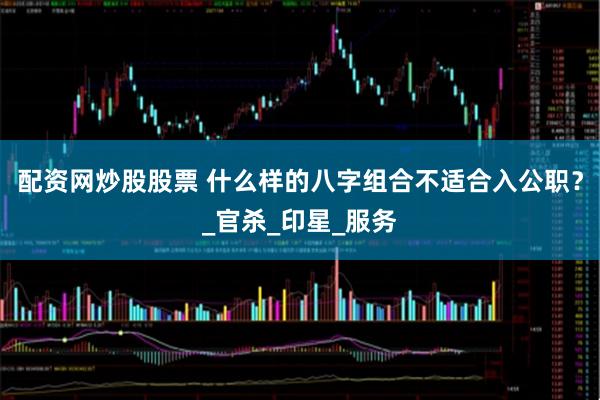 配资网炒股股票 什么样的八字组合不适合入公职？_官杀_印星_服务