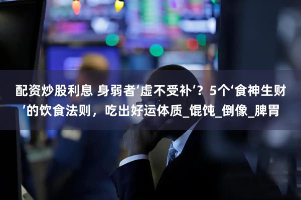 配资炒股利息 身弱者‘虚不受补’？5个‘食神生财’的饮食法则，吃出好运体质_馄饨_倒像_脾胃