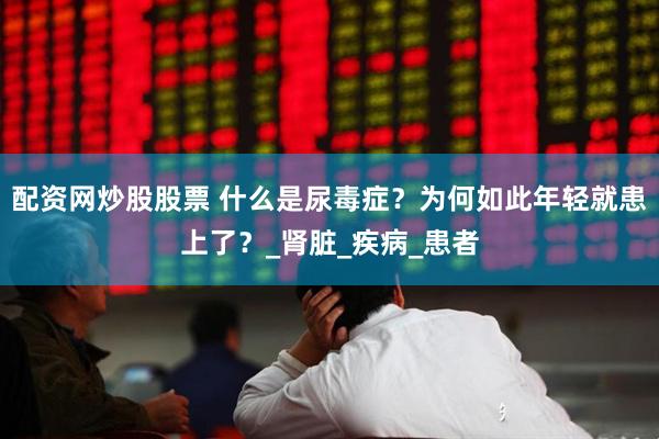 配资网炒股股票 什么是尿毒症？为何如此年轻就患上了？_肾脏_疾病_患者