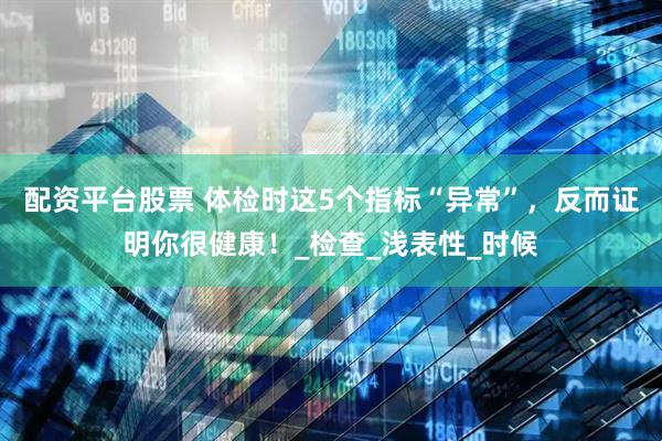 配资平台股票 体检时这5个指标“异常”，反而证明你很健康！_检查_浅表性_时候