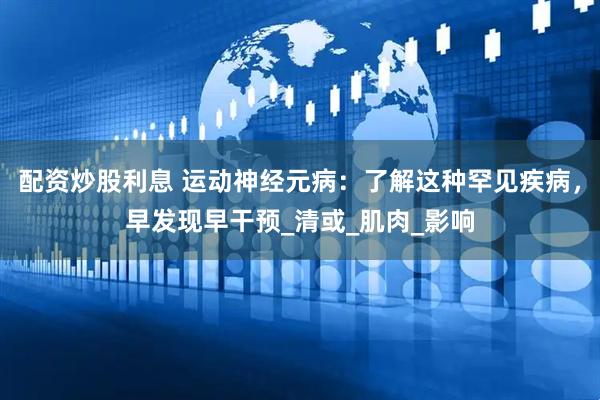 配资炒股利息 运动神经元病：了解这种罕见疾病，早发现早干预_清或_肌肉_影响