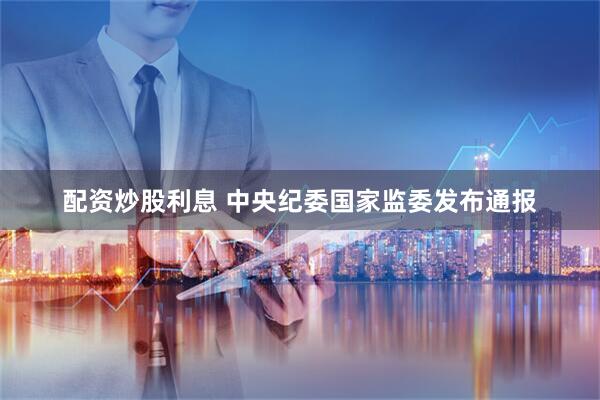 配资炒股利息 中央纪委国家监委发布通报