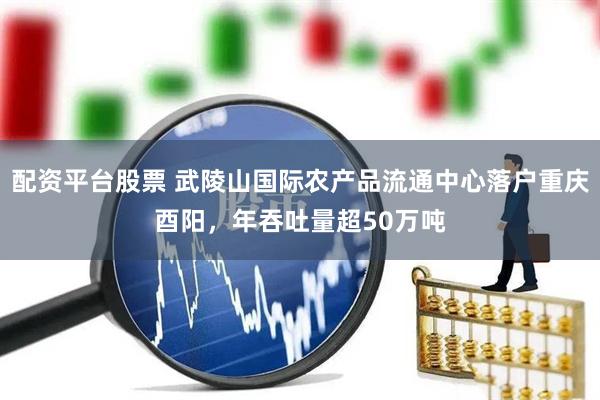 配资平台股票 武陵山国际农产品流通中心落户重庆酉阳，年吞吐量超50万吨