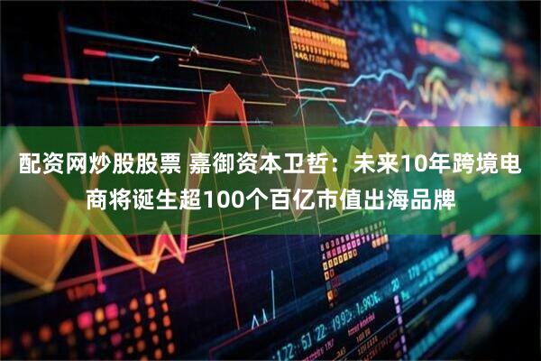 配资网炒股股票 嘉御资本卫哲：未来10年跨境电商将诞生超100个百亿市值出海品牌