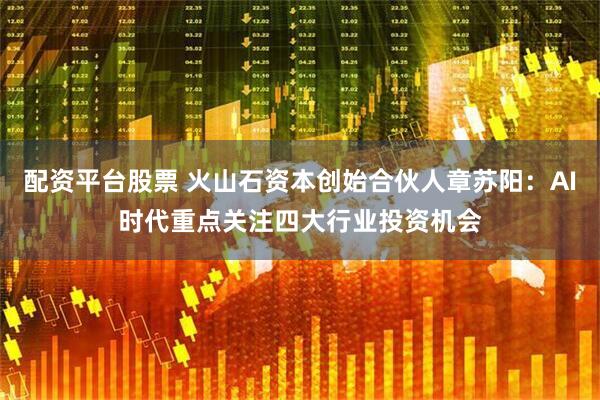 配资平台股票 火山石资本创始合伙人章苏阳：AI时代重点关注四大行业投资机会