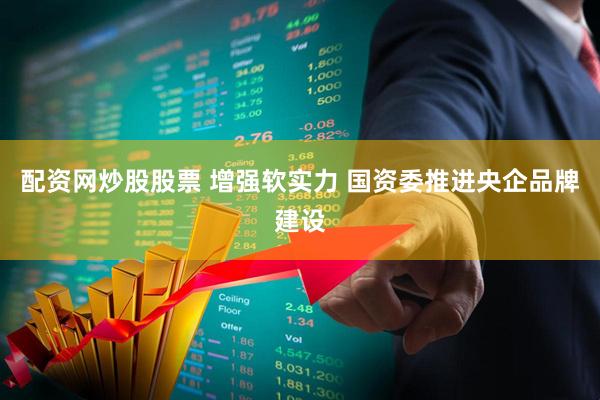 配资网炒股股票 增强软实力 国资委推进央企品牌建设