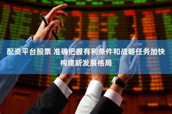 配资平台股票 准确把握有利条件和战略任务加快构建新发展格局