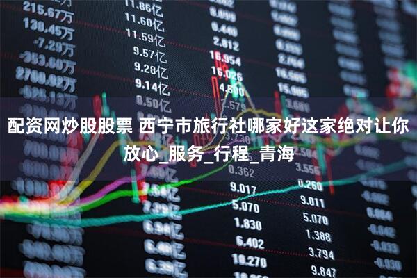 配资网炒股股票 西宁市旅行社哪家好这家绝对让你放心_服务_行程_青海