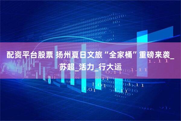 配资平台股票 扬州夏日文旅“全家桶”重磅来袭_苏超_活力_行大运