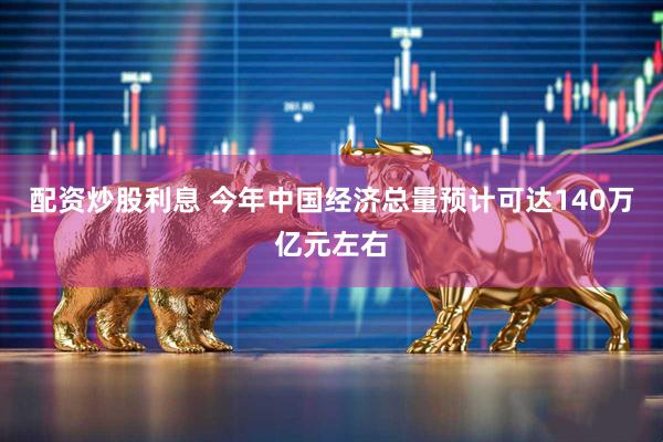 配资炒股利息 今年中国经济总量预计可达140万亿元左右