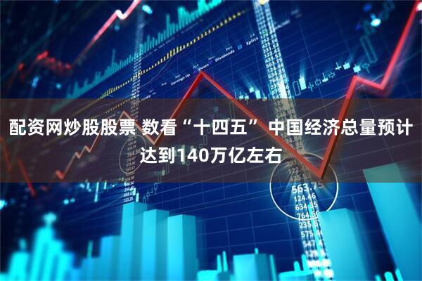 配资网炒股股票 数看“十四五” 中国经济总量预计达到140万亿左右