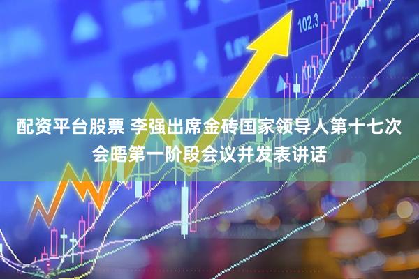 配资平台股票 李强出席金砖国家领导人第十七次会晤第一阶段会议并发表讲话