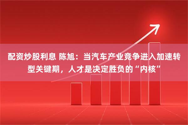 配资炒股利息 陈旭：当汽车产业竞争进入加速转型关键期，人才是决定胜负的“内核”