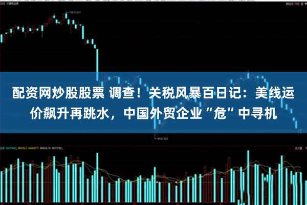 配资网炒股股票 调查！关税风暴百日记：美线运价飙升再跳水，中国外贸企业“危”中寻机