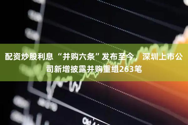 配资炒股利息 “并购六条”发布至今，深圳上市公司新增披露并购重组263笔