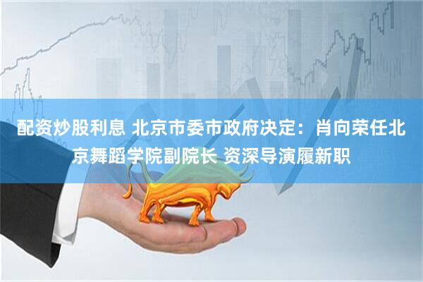 配资炒股利息 北京市委市政府决定：肖向荣任北京舞蹈学院副院长 资深导演履新职