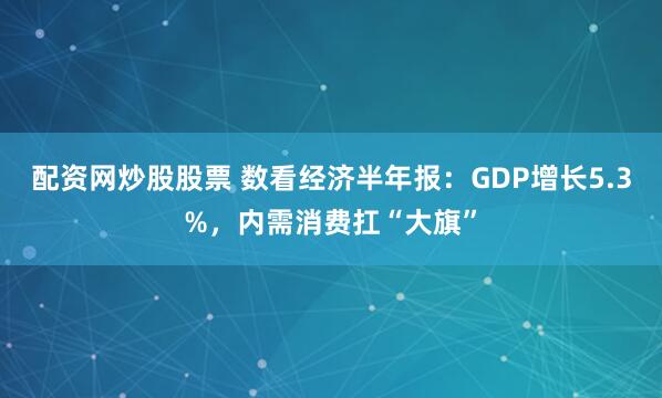 配资网炒股股票 数看经济半年报：GDP增长5.3%，内需消费扛“大旗”