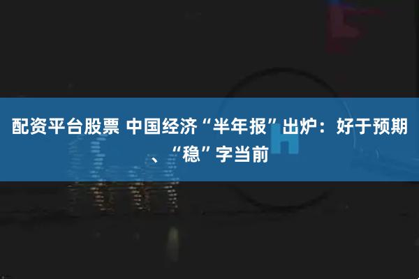 配资平台股票 中国经济“半年报”出炉：好于预期、“稳”字当前