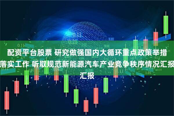 配资平台股票 研究做强国内大循环重点政策举措落实工作 听取规范新能源汽车产业竞争秩序情况汇报