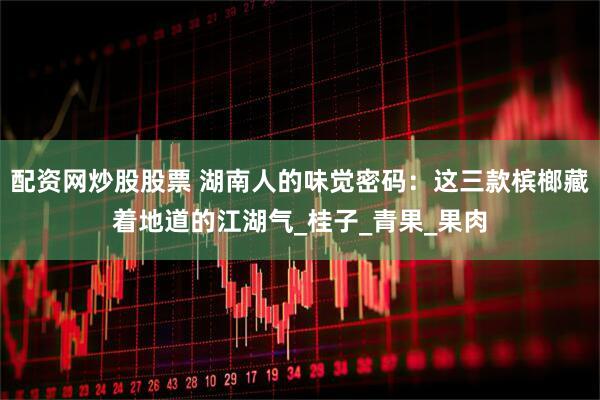 配资网炒股股票 湖南人的味觉密码：这三款槟榔藏着地道的江湖气_桂子_青果_果肉