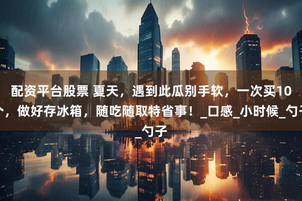配资平台股票 夏天，遇到此瓜别手软，一次买10个，做好存冰箱，随吃随取特省事！_口感_小时候_勺子