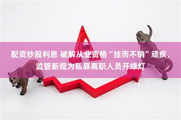 配资炒股利息 破解从业资格“挂而不销”顽疾，监管新规为私募离职人员开绿灯