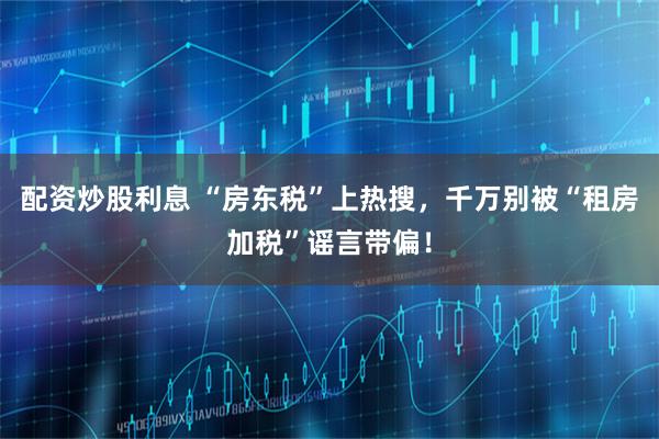 配资炒股利息 “房东税”上热搜，千万别被“租房加税”谣言带偏！