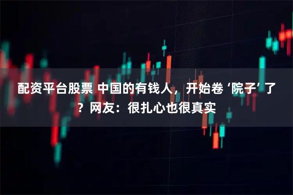 配资平台股票 中国的有钱人，开始卷 ‘院子’ 了？网友：很扎心也很真实