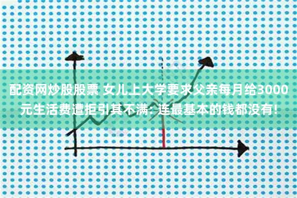 配资网炒股股票 女儿上大学要求父亲每月给3000元生活费遭拒引其不满: 连最基本的钱都没有!