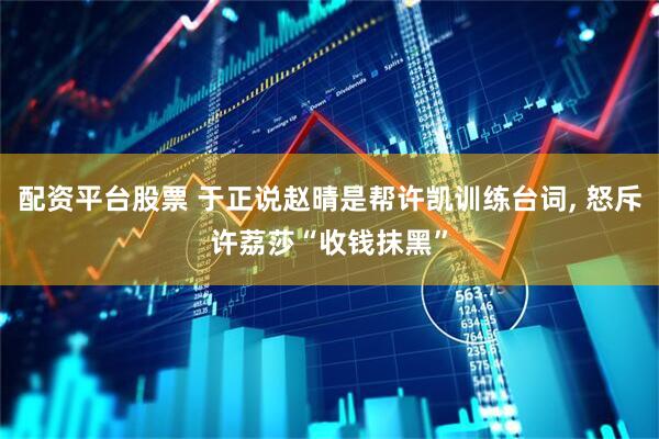 配资平台股票 于正说赵晴是帮许凯训练台词, 怒斥许荔莎“收钱抹黑”