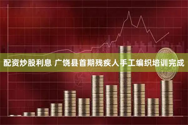 配资炒股利息 广饶县首期残疾人手工编织培训完成