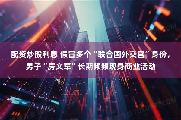 配资炒股利息 假冒多个“联合国外交官”身份，男子“房文军”长期频频现身商业活动