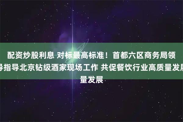配资炒股利息 对标最高标准！首都六区商务局领导指导北京钻级酒家现场工作 共促餐饮行业高质量发展