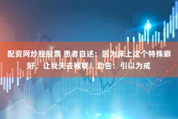 配资网炒股股票 患者自述：因为床上这个特殊癖好，让我失去喉咙！劝告：引以为戒