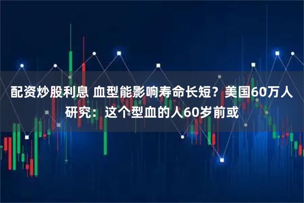 配资炒股利息 血型能影响寿命长短？美国60万人研究：这个型血的人60岁前或